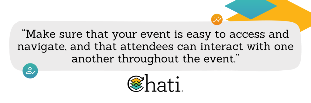 Make sure that your event is easy to access and navigate, and that attendees can interact with one another throughout the event.