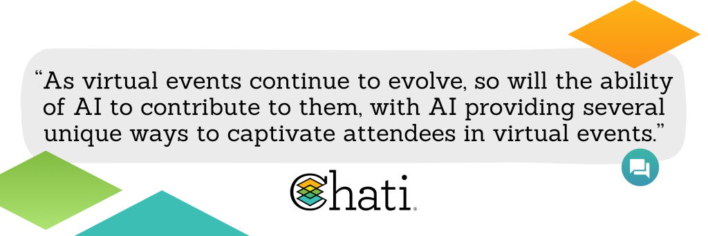 As virtual events continue to evolve, so will the ability of AI to contribute to them, with AI providing a myriad of ways to captivate attendees in virtual events, including attendee matchmaking, personalizing attendee experiences, removing language barriers, and gathering post-event feedback.